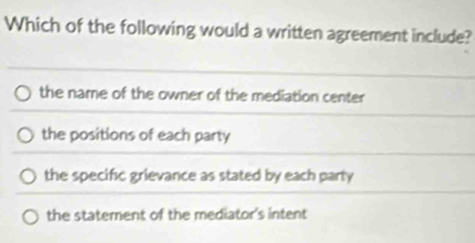 Which of the following would a written agreement include?
the name of the owner of the mediation center
the positions of each party
the specific grievance as stated by each party
the statement of the mediator's intent