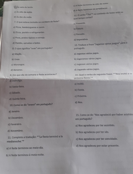 c) A festa terminou às oïto da noite.
b Às sete da tarde
d) A festa terminou ao amanhecer.
c) Às oito da noite.
12. O verbo *"ful''* no contexto do texto está no
d) Às dez da noite.
qual tempo verbal?
7. O que estava incluído no cardápio da festa?
a) Presente.
a) Pizza, hambúrgueres e sucos.
b) Futura.
b) Pizza, pastéis e refrigerantes.
c) Pizza, pratos típicos e cerveja. c) Passado.
d) Imperativo.
d) Pastéis, sorvetes e bolos.
8. O que signífica ''uvas'' em português? português. 13. Traduza a frase ''Jugamos varios juegos' para o
a) Maçãs. a) Jogamos vários jogos.
b) Uvas. b Jogaremos vários jogos.
c) Morangos. c) Jogaram vários jogos.
d) Bananas. d) Jogando vários Jogos.
9. Em que dia da semana a festa aconteceu? 14. Qual o verbo da seguinte frase: *"Nos invitó a su
próxima fiesta."*
a) Domingo. a) Invitó.
b) Sexta-feira.
c) Sábado. b) Fiesta.
d) Quinta-feira. c) Próxima.
10. Como se diz "enero" em português? d) Nos.
a) Janeiro.
15. Como se diz "Nos agradeció por haber asistido
b) Dezembro. em português?
c) Fevereiro. a) Nos agradeceu por ter assistido.
d) Novembro. b) Nos agradeceu por ter ido
11. Complete a tradução: *"La fiesta terminó a la
medianoche."* c) Nos agradeceu por ter convidado.
a) A festa terminou ao meio-dia. d) Nos agradeceu por estar presente.
b) A festa terminou à meia-noite.