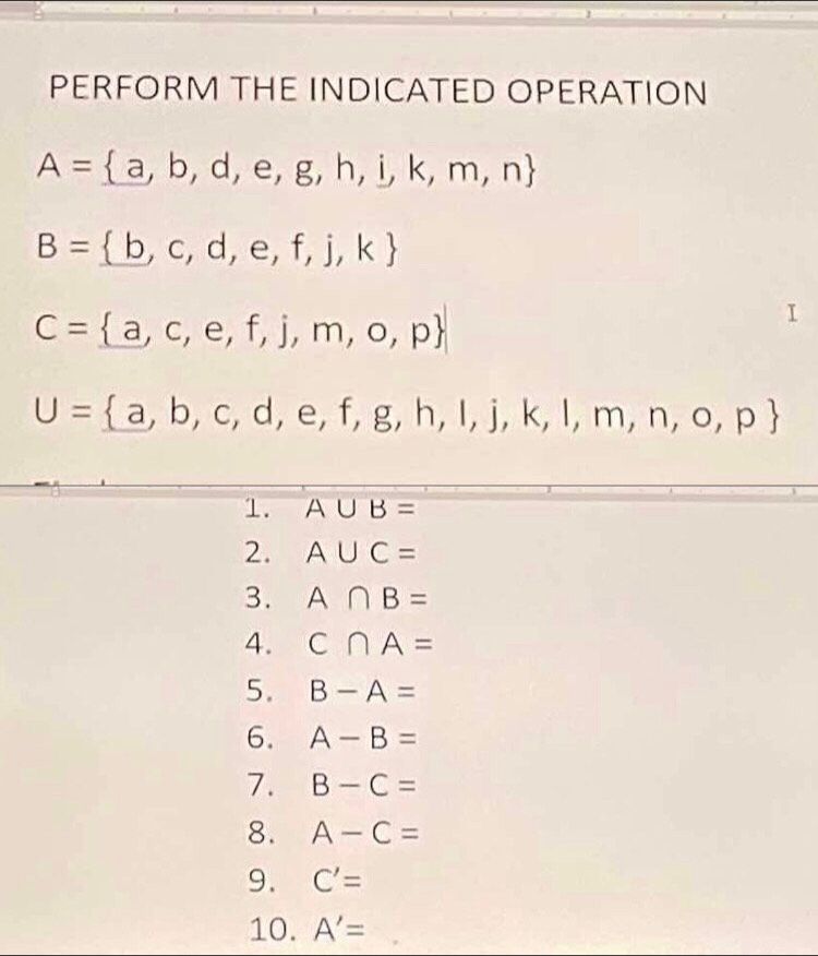 PERFORM THE INDICATED OPERATION
A= a,b,d,e,g,h,i,k,m,n
B= b,c,d,e,f,j,k
C= a,c,e,f,j,m,o,p
U= a,b,c,d,e,f,g,h,i,j,k,l,m,n,o,p
1. A∪ B=
2. A∪ C=
3. A∩ B=
4. C∩ A=
5. B-A=
6. A-B=
7. B-C=
8. A-C=
9. C'=
10. A'=