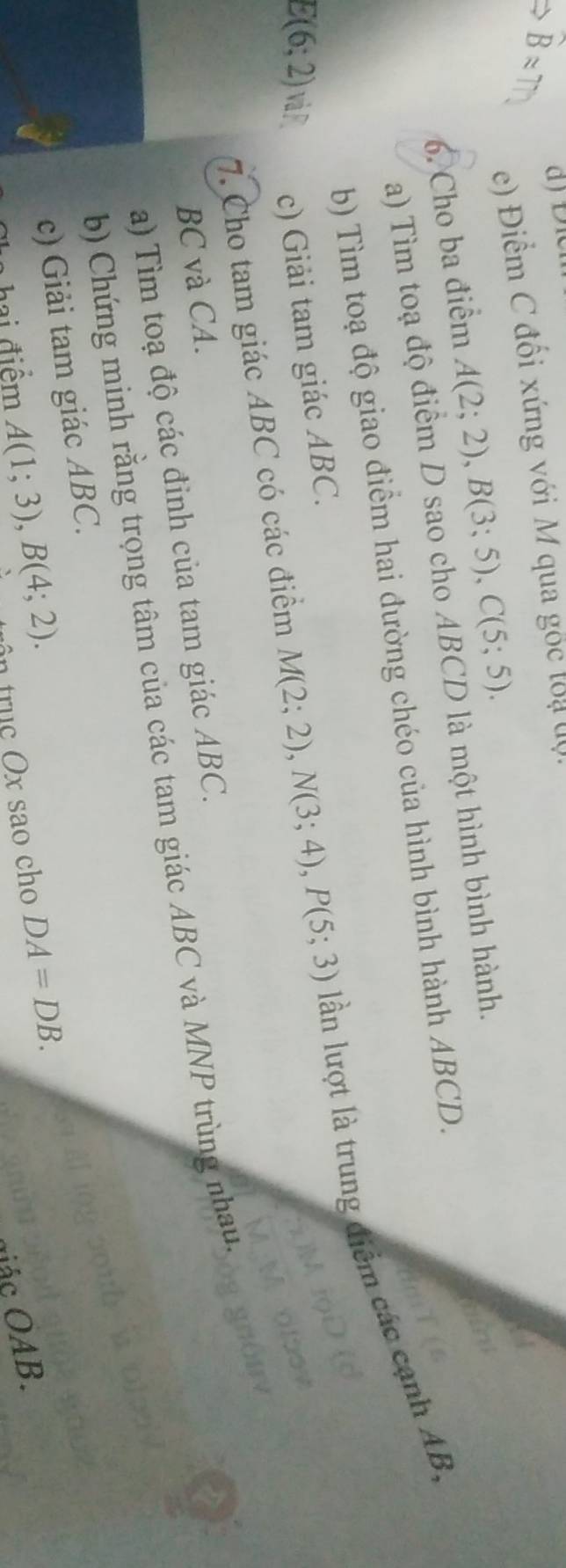 ≈ T 
e) Điểm C đối xứng với M qua gốc loạ độ. 
6. Cho ba điểm A(2;2), B(3;5), C(5;5). 
a) Tìm toạ độ điểm D sao cho ABCD là một hình bình hành. 
b) Tìm toạ độ giao điểm hai đường chéo của hình bình hành ABCD. 
7. Cho tam giác ABC có các điểm M(2;2), N(3;4), P(5;3) lần lượt là trung điểm các cạnh AB.
E(6;2) và P c) Giải tam giác ABC.
BC và CA. 
a) Tìm toạ độ các đỉnh của tam giác ABC. 
b) Chứng minh rằng trọng tâm của các tam giác ABC và MNP trùng nhau, 
c) Giải tam giác ABC. 
a hai điểm A(1;3), B(4;2). ôn trục Ox sao cho DA=DB. 
gác OAB.