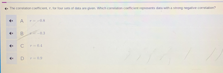 The correlation coefficient, r, for four sets of data are given. Which correlation coefficient represents data with a strong negative correlation?
A r=-0.8
B r=-0.3
C r=0.4
r=0.9