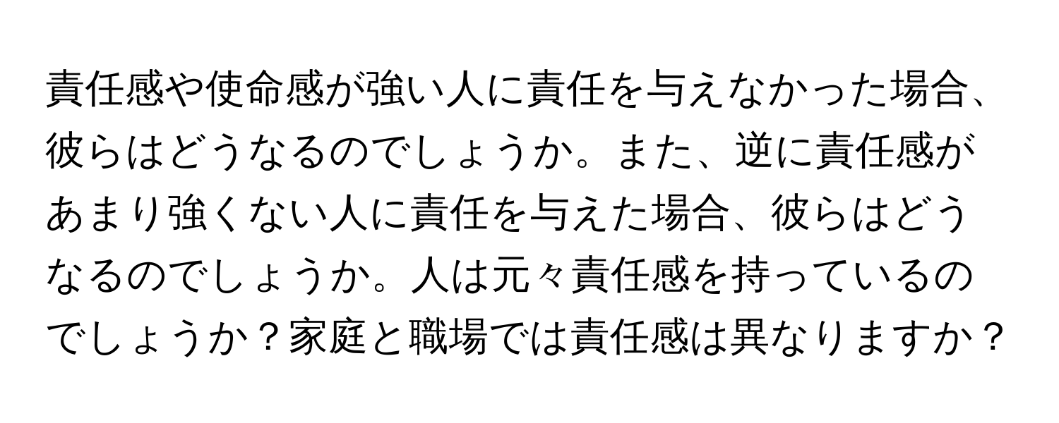 責任感や使命感が強い人に責任を与えなかった場合、彼らはどうなるのでしょうか。また、逆に責任感があまり強くない人に責任を与えた場合、彼らはどうなるのでしょうか。人は元々責任感を持っているのでしょうか？家庭と職場では責任感は異なりますか？