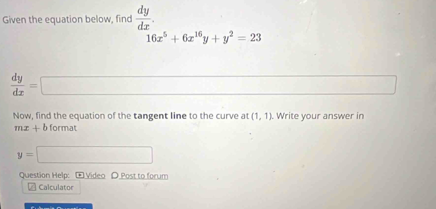 Given the equation below, find  dy/dx .
16x^5+6x^(16)y+y^2=23
 dy/dx =□ □ 
Now, find the equation of the tangent line to the curve at (1,1). Write your answer in
mx+b format
y=□
Question Help: Video 〇 Post to forum 
Calculator