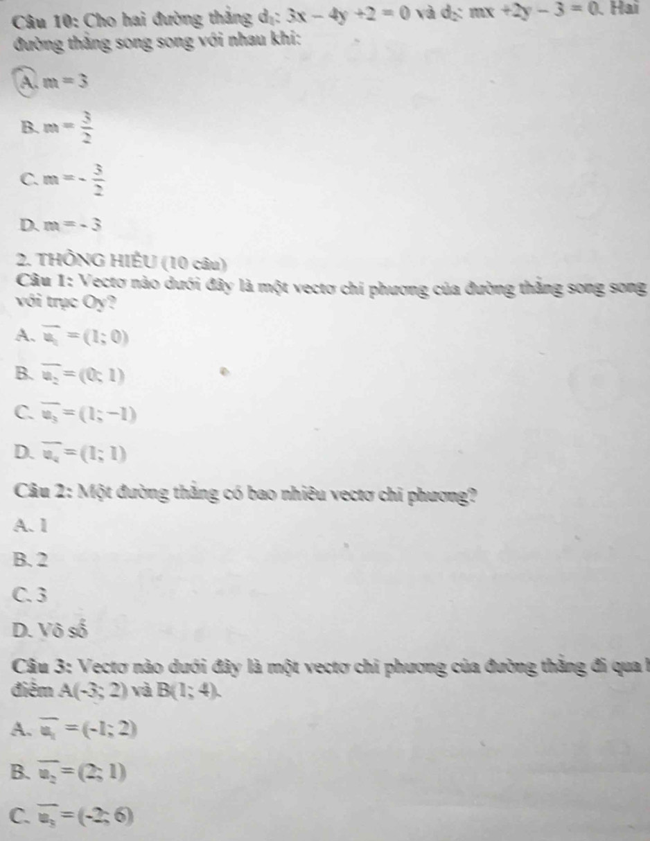 Cho hai đường thắng dị: 3x-4y+2=0 và dị: mx+2y-3=0 、 Hai
đường thắng song song với nhau khi:
A. m=3
B. m= 3/2 
C. m=- 3/2 
D. m=-3
2. THÔNG HIÉU (10 câu)
Câu 1: Vectơ nào dưới đây là một vectơ chi phương của đường thắng song song
với trục Oy?
A. overline u_1=(1;0)
B. overline u_2=(0;1)
C. overline u_3=(1;-1)
D. overline u_4=(1;1)
Câu 2: Một đường thắng có bao nhiêu vectơ chi phương?
A. 1
B. 2
C. 3
D. Vô số
Câu 3: Vectơ nào dưới đây là một vectơ chi phương của đường thắng đi qua l
điểm A(-3;2) và B(1;4).
A. overline u_1=(-1;2)
B. overline u_2=(2;1)
C. overline u_3=(-2;6)