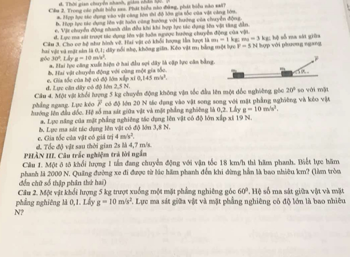 đ, Thời gian chuyển nhanh, giám nhân lực. A
Câu 2. Trong các phát biểu sau. Phát biểu nào đủng, phát biểu nào sal?
a. Hợp lực tác dụng vào vật càng lớn thi độ lớn gia tốc của vật càng lớn.
b. Hợp lực tác dụng lên vật luôn cùng hướng với hướng của chuyển động.
c. Vật chuyển động nhanh dẫn đều khí khi hợp lực tác dụng lên vật tăng đần.
đ. Lực ma sát trượt tác dụng lên vật luôn ngược hướng chuyển động của vật.
Câu 3. Cho cơ hệ như hình vẽ. Hai vật có khối lượng lần lượt là m_1=1 kg; m_2=3kg: hệ số ma sát giữa
hai vật và mặt sản là 0,1; dây nổi nhẹ, không giãn. Kẻo vật mị bằng một lực F=5N hợp với phương ngang
góc 30°. Lấy g=10m/s^2.
a. Hai lực căng xuất hiện ở hai đầu sợi dây là cặp lực cân bằng,
b. Hai vật chuyển động với cùng một gia tốc.
c. Gia tốc của hệ có độ lớn xấp xi0,145m/s^2.
d. Lực căn dây có độ lớn 2,5 N.
Câu 4. Một vật khối lượng 5 kg chuyển động không vận tốc đầu lên một dốc nghiêng góc 20° so với mặt
phẳng ngang. Lực kéo overline F có độ lớn 20 N tác dụng vào vật song song với mặt phầng nghiêng và kéo vật
hướng lên đầu đốc. Hệ số ma sát giữa vật và mặt phẳng nghiêng là 0,2. Lấy g=10m/s^2.
a. Lực nâng của mặt phẳng nghiêng tác dụng lên vật có độ lớn xấp xỉ 19 N.
b. Lực ma sát tác dụng lên vật có độ lớn 3,8 N.
c. Gia tốc của vật có giá trị 4m/s^2.
d. Tốc độ vật sau thời gian 2s là 4,7 m/s.
PHÀN III. Câu trắc nghiệm trả lời ngắn
Câu 1. Một ô tô khối lượng 1 tấn đang chuyển động với vận tốc 18 km/h thì hãm phanh. Biết lực hãm
phanh là 2000 N. Quãng đường xe đi được từ lúc hãm phanh đến khi dừng hần là bao nhiêu km? (làm tròn
đến chữ số thập phân thứ hai)
Câu 2. Một vật khối lượng 5 kg trượt xuống một mặt phẳng nghiêng góc 60° * Hệ số ma sát giữa vật và mặt
phẳng nghiêng là 0,1. Lấy g=10m/s^2 F. Lực ma sát giữa vật và mặt phẳng nghiêng có độ lớn là bao nhiêu
N?