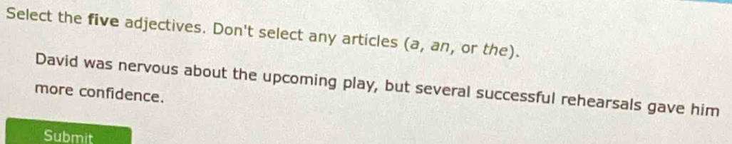 Select the five adjectives. Don't select any articles (a, an, or the). 
David was nervous about the upcoming play, but several successful rehearsals gave him 
more confidence. 
Submit