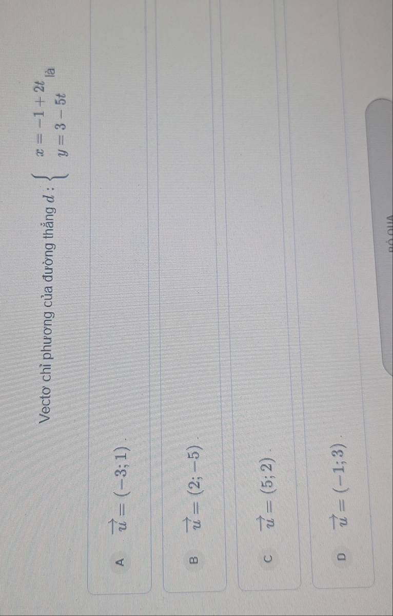 Vectơ chỉ phương của đường thẳng đ : beginarrayl x=-1+2t y=3-5tendarray. là
A vector u=(-3;1).
B vector u=(2;-5).
C vector u=(5;2).
D vector u=(-1;3)