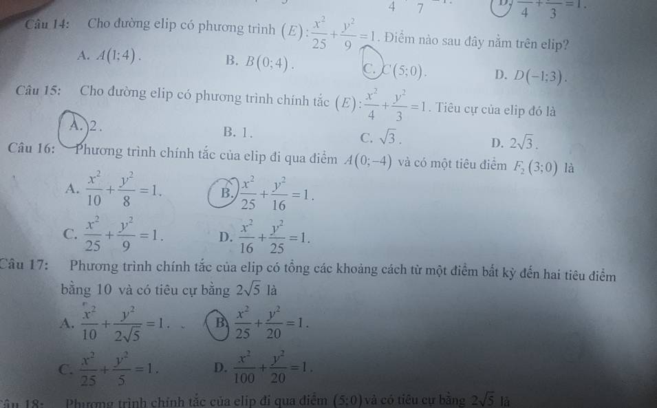 4 7
D, frac 4+frac 3=1.
Cu 14: Cho đường elip có phương trình (E):  x^2/25 + y^2/9 =1. Điểm nào sau đây nằm trên elip?
A. A(1;4). B. B(0;4). C. C(5;0). D. D(-1:3).
Câu 15: Cho đường elip có phương trình chính tắc E ): x^2/4 + y^2/3 =1. Tiêu cự của elip đó là
A. )2. B. 1. C. sqrt(3). D. 2sqrt(3).
Câu 16: Phương trình chính tắc của elip đi qua điểm A(0;-4) và có một tiêu điểm F_2(3;0) là
A.  x^2/10 + y^2/8 =1. B.  x^2/25 + y^2/16 =1.
C.  x^2/25 + y^2/9 =1. D.  x^2/16 + y^2/25 =1.
Câu 17: Phương trình chính tắc của elip có tổng các khoảng cách từ một điểm bắt kỳ đến hai tiêu điểm
bằng 10 và có tiêu cự bằng 2sqrt(5)la
A.  x^2/10 + y^2/2sqrt(5) =1. B  x^2/25 + y^2/20 =1.
C.  x^2/25 + y^2/5 =1. D.  x^2/100 + y^2/20 =1.
Tân 18: Phương trình chính tắc của elip đí qua điểm (5;0) và có tiêu cự băng 2sqrt(5) là