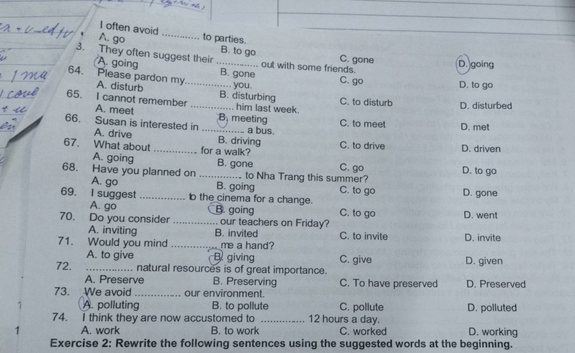 often avoid _to parties.
t A. go
B. to go
3. They often suggest their _out with some friends.
C. gone D. going
A. going B. gone C. go
64. Please pardon my_
you. D. to go
A. disturb B. disturbing
65. I cannot remember _him last week. C. to disturb D. disturbed
A. meet B meeting C. to meet
66. Susan is interested in _a bus.
D. met
A. drive B. driving C. to drive
67. What about _for a walk? D. driven
A. going B. gone C. go
D. to go
68. Have you planned on _to Nha Trang this summer?
A. go B. going C. to go
69. I suggest _ the cinema for a change. D. gone
A. go B. going C. to go D. went
70. Do you consider _our teachers on Friday?
A. inviting B. invited C. to invite D. invite
71. Would you mind _me a hand?
A. to give B giving C. give D. given
72. _natural resources is of great importance.
A. Preserve B. Preserving C. To have preserved D. Preserved
73. We avoid _our environment.
A. polluting B. to pollute C. pollute D. polluted
74. I think they are now accustomed to _ 12 hours a day.
1 A. work B. to work C. worked D. working
Exercise 2: Rewrite the following sentences using the suggested words at the beginning.