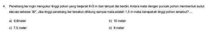 Penebang liar ingin mengukur tinggi pohon yang berjarak 6sqrt(3)m dari tempat dia berdiri. Antara mata dengan puncak pohon membentuk sudut
elevas i sebesar 30°. Jika tinggi penebang liar tersebut dihitung sampai mata adalah 1,5 m maka berapakah tinggi pohon tersebut? ...
a) 6,6meter b) 10 meter
c) 7,5 meter d) 8 meter