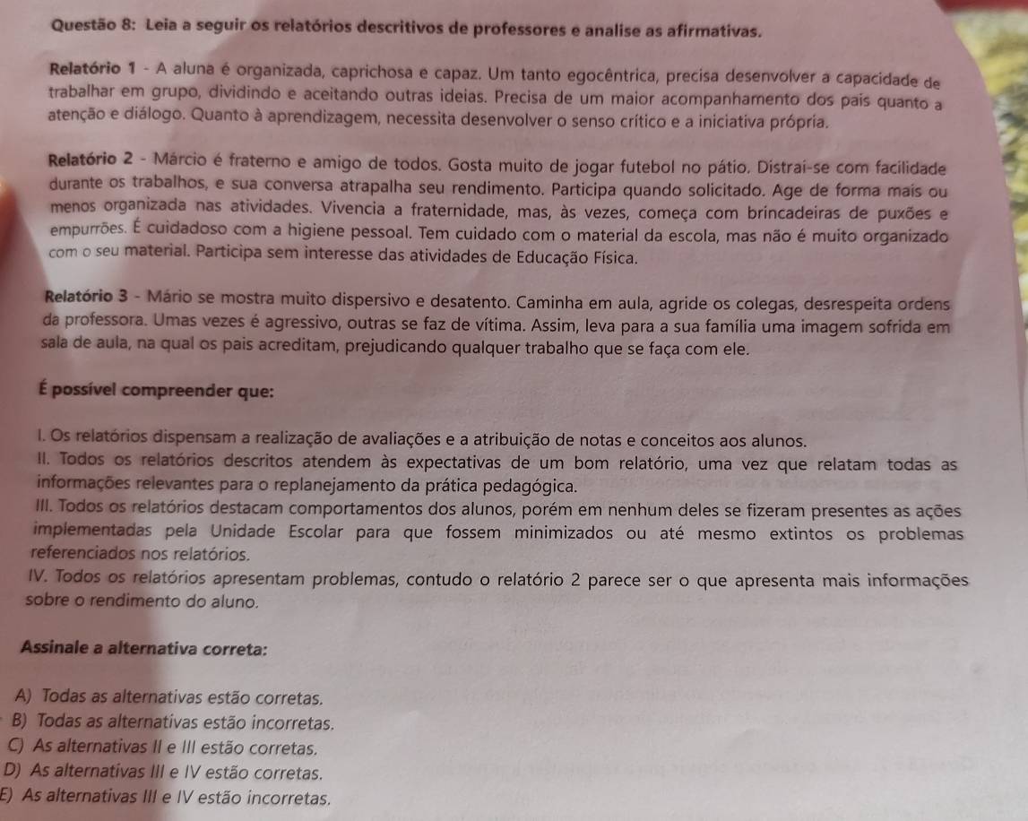 Leia a seguir os relatórios descritivos de professores e analise as afirmativas.
Relatório 1 - A aluna é organizada, caprichosa e capaz. Um tanto egocêntrica, precisa desenvolver a capacidade de
trabalhar em grupo, dividindo e aceitando outras ideias. Precisa de um maior acompanhamento dos país quanto a
atenção e diálogo. Quanto à aprendizagem, necessita desenvolver o senso crítico e a iniciativa própria.
Relatório 2 - Márcio é fraterno e amigo de todos. Gosta muito de jogar futebol no pátio. Distraí-se com facilidade
durante os trabalhos, e sua conversa atrapalha seu rendimento. Participa quando solicitado. Age de forma mais ou
menos organizada nas atividades. Vivencia a fraternidade, mas, às vezes, começa com brincadeiras de puxões e
empurrões. É cuidadoso com a higiene pessoal. Tem cuidado com o material da escola, mas não é muito organizado
com o seu material. Participa sem interesse das atividades de Educação Física.
Relatório 3 - Mário se mostra muito dispersivo e desatento. Caminha em aula, agride os colegas, desrespeita ordens
da professora. Umas vezes é agressivo, outras se faz de vítima. Assim, leva para a sua família uma imagem sofrida em
sala de aula, na qual os pais acreditam, prejudicando qualquer trabalho que se faça com ele.
É possível compreender que:
I. Os relatórios dispensam a realização de avaliações e a atribuição de notas e conceitos aos alunos.
II. Todos os relatórios descritos atendem às expectativas de um bom relatório, uma vez que relatam todas as
informações relevantes para o replanejamento da prática pedagógica.
IIII. Todos os relatórios destacam comportamentos dos alunos, porém em nenhum deles se fizeram presentes as ações
implementadas pela Unidade Escolar para que fossem minimizados ou até mesmo extintos os problemas
referenciados nos relatórios.
IV. Todos os relatórios apresentam problemas, contudo o relatório 2 parece ser o que apresenta mais informações
sobre o rendimento do aluno.
Assinale a alternativa correta:
A) Todas as alternativas estão corretas.
B) Todas as alternativas estão incorretas.
C) As alternativas II e III estão corretas.
D) As alternativas III e IV estão corretas.
E) As alternativas III e IV estão incorretas.