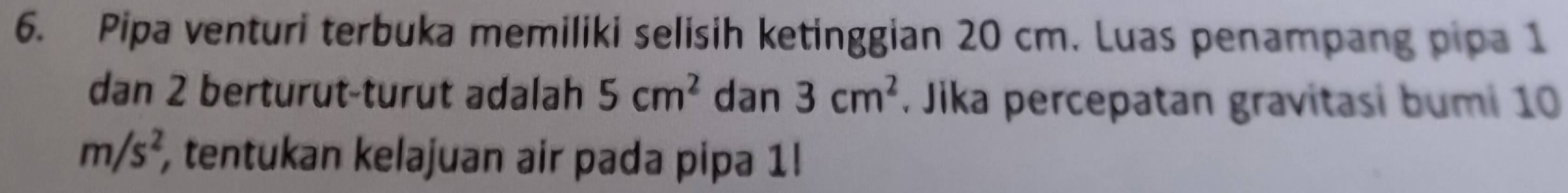 Pipa venturi terbuka memiliki selisih ketinggian 20 cm. Luas penampang pipa 1
dan 2 berturut-turut adalah 5cm^2 dan 3cm^2. Jika percepatan gravitasi bumi 10
m/s^2, , tentukan kelajuan air pada pipa 1!