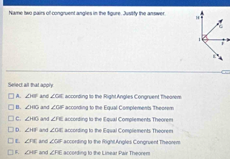 Name two pairs of congruent angles in the figure. Justify the answer.
Select all that apply
A. ∠ HIF and ∠ GIE according to the Right Angles Congruent Theorem
B. ∠ HIG and ∠ GIF according to the Equal Complements Theorem
C. ∠ HIG and ∠ FIE according to the Equal Complements Theorem
D. ∠ HIF and ∠ GIE according to the Equal Complements Theorem
E. ∠ FIE and ∠ GIF according to the RightAngles Congruent Theorem
F. ∠ HIF and ∠ FIE according to the Linear Pair Theorem