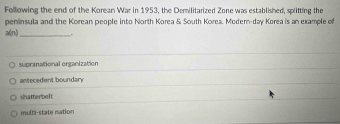 Following the end of the Korean War in 1953, the Demilitarized Zone was established, splitting the
peninsula and the Korean people into North Korea & South Korea. Modern-day Korea is an example of
_ a(n).
supranational organization
antecedent boundary
shatterbelt
multi-state nation