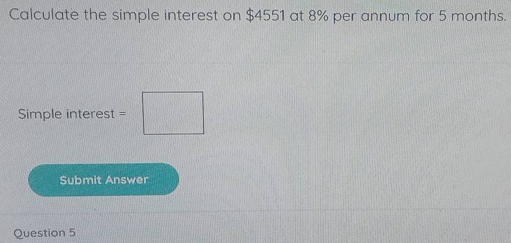 Calculate the simple interest on $4551 at 8% per annum for 5 months. 
Simple interest = □
Submit Answer 
Question 5