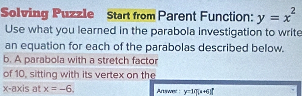 Solving Puzzle Start from Parent Function: y=x^2
Use what you learned in the parabola investigation to write 
an equation for each of the parabolas described below. 
b. A parabola with a stretch factor 
of 10, sitting with its vertex on the 
x-axis at x=-6. Answer : y=1if(x+6)f