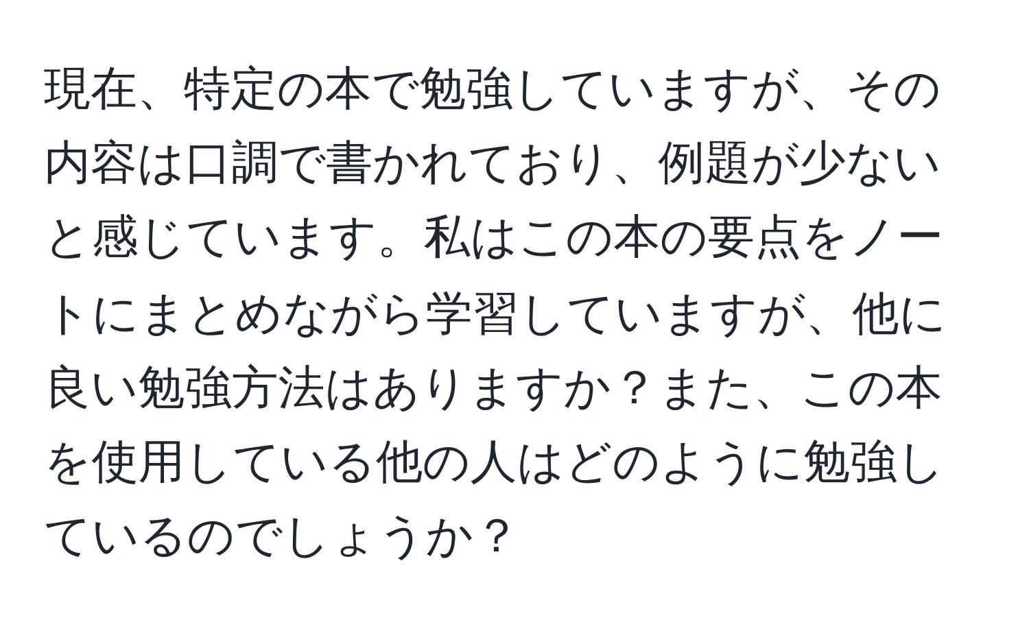 現在、特定の本で勉強していますが、その内容は口調で書かれており、例題が少ないと感じています。私はこの本の要点をノートにまとめながら学習していますが、他に良い勉強方法はありますか？また、この本を使用している他の人はどのように勉強しているのでしょうか？