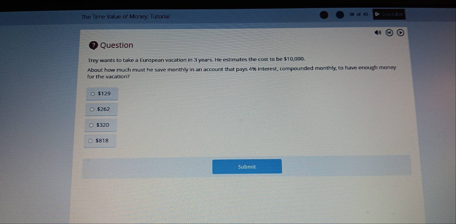 The Time Value of Money: Tutorial
38 cf 43 E
Question
Trey wants to take a European vacation in 3 years. He estimates the cost to be $10,000.
About how much must he save monthly in an account that pays 4% interest, compounded monthly, to have enough money
for the vacation?
$129
$262
$320
$818
Submit