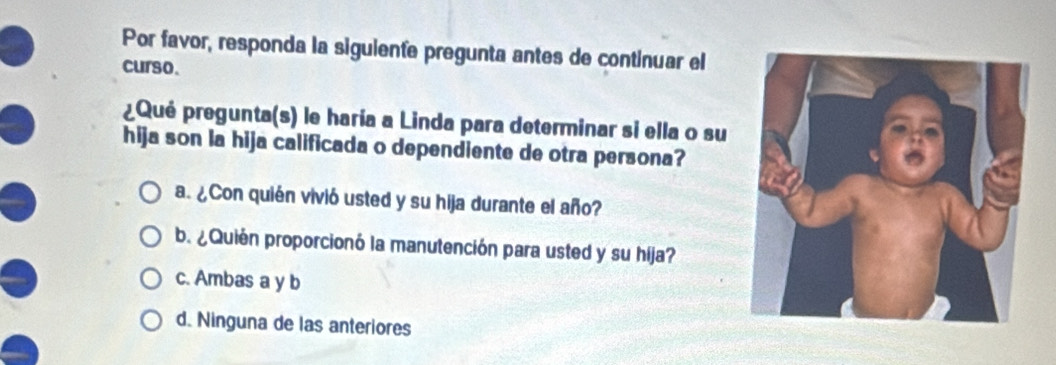 Por favor, responda la siguiente pregunta antes de continuar el
curso.
¿Qué pregunta(s) le haría a Linda para determinar si ella o su
hija son la hija calificada o dependiente de otra persona?
a. ¿Con quién vivió usted y su hija durante el año?
b. ¿Quién proporcionó la manutención para usted y su híja?
c. Ambas a y b
d. Ninguna de las anteriores