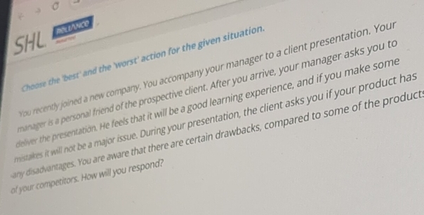 Reli/nce 
SHL 
Choose the 'best' and the 'worst' action for the given situation 
ou recently joined a new company. You accompany your manager to a client presentation. Your 
anager is a personal friend of the prospective client. After you arrive, your manager asks you to 
feliver the presentation. He feels that it will be a good learning experience, and if you make some 
nistakes it will not be a major issue. During your presentation, the client asks you if your product has 
any disadvantages. You are aware that there are certain drawbacks, compared to some of the produce 
of your competitors. How will you respond?