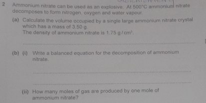 Ammonium nitrate can be used as an explosive. At500°C ammonium nitrate 
decomposes to form nitrogen, oxygen and water vapour. 
(a) Calculate the volume occupied by a single large ammonium nitrate crystal 
which has a mass of 3.50 g
The density of ammonium nitrate is 1.75g/cm^3. 
_ 
(b) (i) Write a balanced equation for the decomposition of ammonium 
nitrate. 
_ 
_ 
(ii) How many moles of gas are produced by one mole of 
ammonium nitrate?