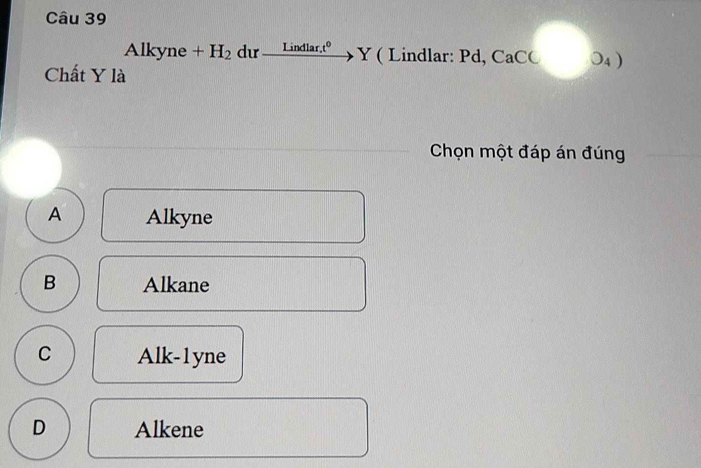 Alkyne+H_2 dư _ Lindlar_ot^0 Y ( Lindlar: Pd, CaC(0_4)
Chất Y là
Chọn một đáp án đúng
A Alkyne
B Alkane
C Alk-1 yne
D Alkene