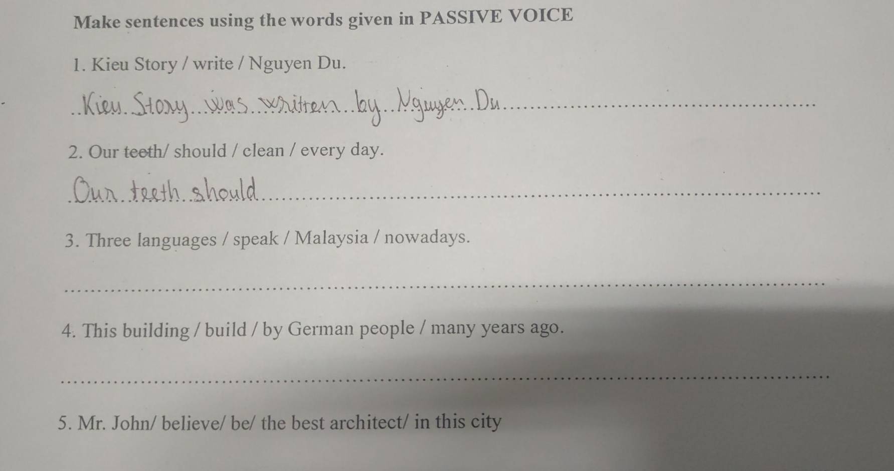 Make sentences using the words given in PASSIVE VOICE 
1. Kieu Story / write / Nguyen Du. 
_ 
2. Our teeth/ should / clean / every day. 
_ 
3. Three languages / speak / Malaysia / nowadays. 
_ 
4. This building / build / by German people / many years ago. 
_ 
5. Mr. John/ believe/ be/ the best architect/ in this city