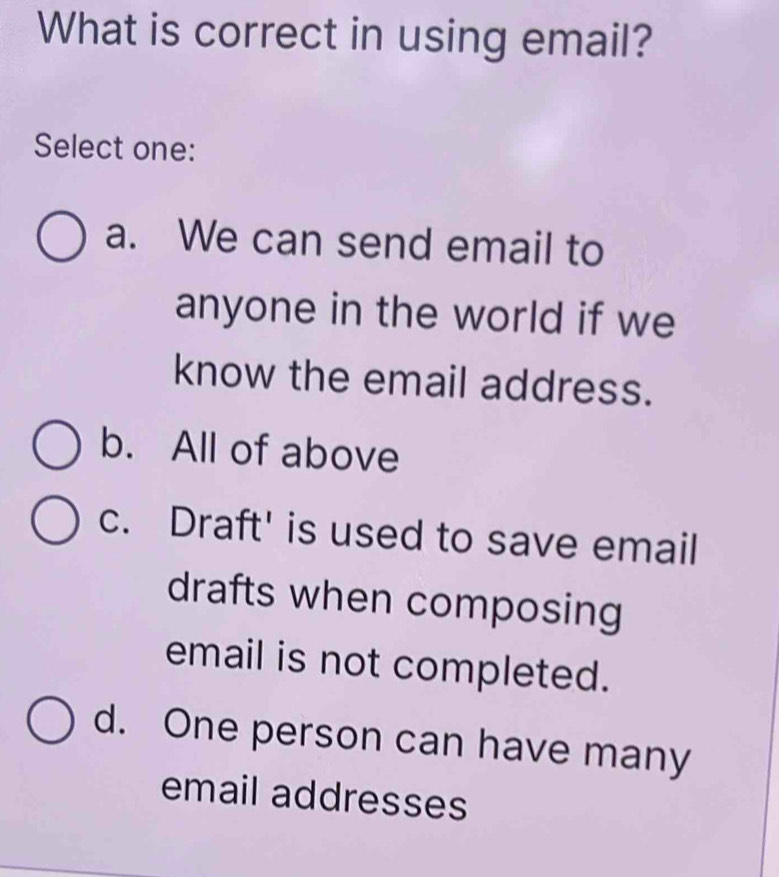 What is correct in using email?
Select one:
a. We can send email to
anyone in the world if we
know the email address.
b. All of above
c. Draft' is used to save email
drafts when composing
email is not completed.
d. One person can have many
email addresses