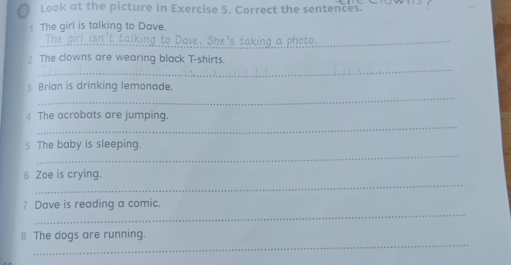 Look at the picture in Exercise 5. Correct the sentences. 
1 The girl is talking to Dave. 
_ve. She's taking a photo._ 
_ 
2 The clowns are wearing black T-shirts. 
3 Brian is drinking lemonade. 
_ 
4 The acrobats are jumping. 
_ 
_ 
5 The baby is sleeping. 
_ 
6 Zoe is crying. 
_ 
7 Dave is reading a comic. 
_ 
8 The dogs are running.