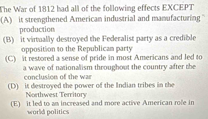 The War of 1812 had all of the following effects EXCEPT
(A) it strengthened American industrial and manufacturing
production
(B) it virtually destroyed the Federalist party as a credible
opposition to the Republican party
(C) it restored a sense of pride in most Americans and led to
a wave of nationalism throughout the country after the
conclusion of the war
(D) it destroyed the power of the Indian tribes in the
Northwest Territory
(E) it led to an increased and more active American role in
world politics