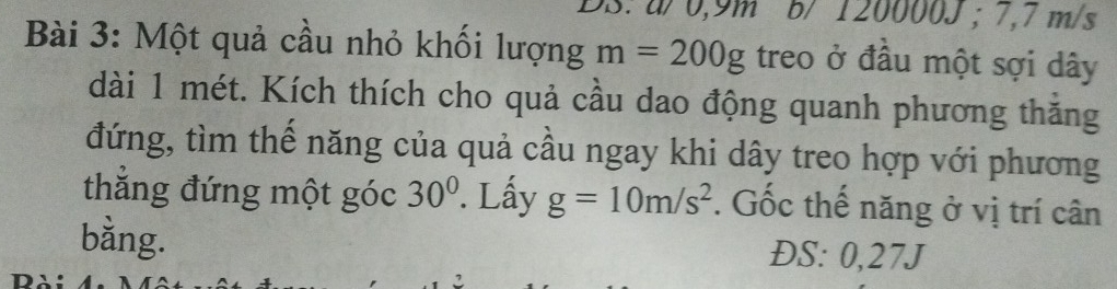 a / 0,9m b/ 12000 00J: 7,7 m/s
Bài 3: Một quả cầu nhỏ khối lượng m=200g treo ở đầu một sợi dây 
dài 1 mét. Kích thích cho quả cầu dao động quanh phương thăng 
đứng, tìm thế năng của quả cầu ngay khi dây treo hợp với phương 
thẳng đứng một góc 30°. Lấy g=10m/s^2. Gốc thế năng ở vị trí cân 
bằng. ĐS: 0,27J