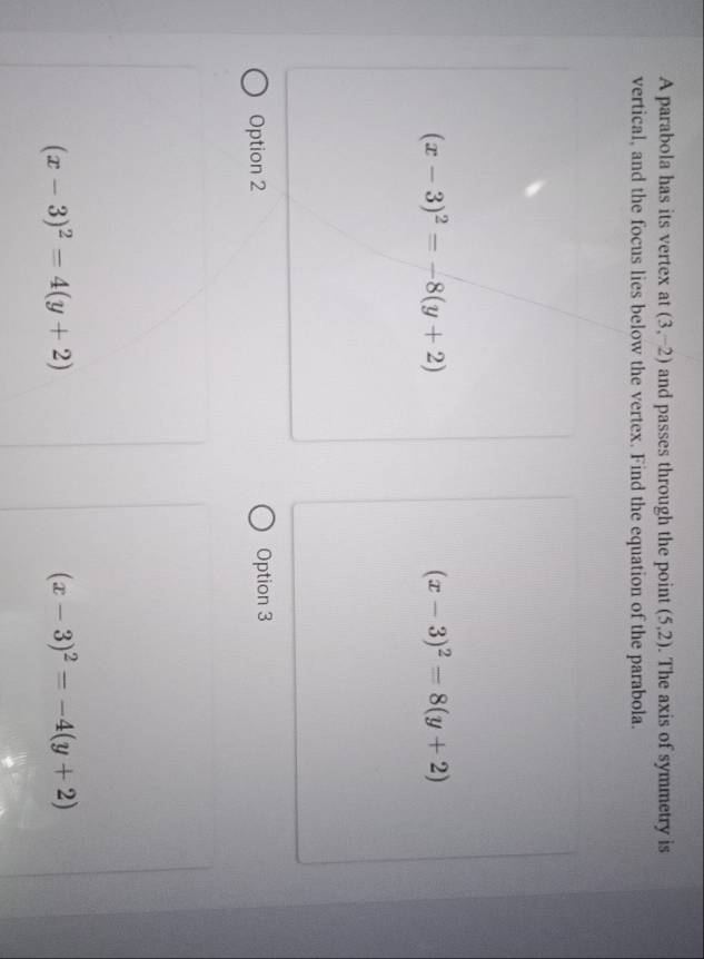 A parabola has its vertex at (3,-2) and passes through the point (5,2). The axis of symmetry is
vertical, and the focus lies below the vertex. Find the equation of the parabola.
(x-3)^2=-8(y+2)
(x-3)^2=8(y+2)
Option 2 Option 3
(x-3)^2=4(y+2)
(x-3)^2=-4(y+2)