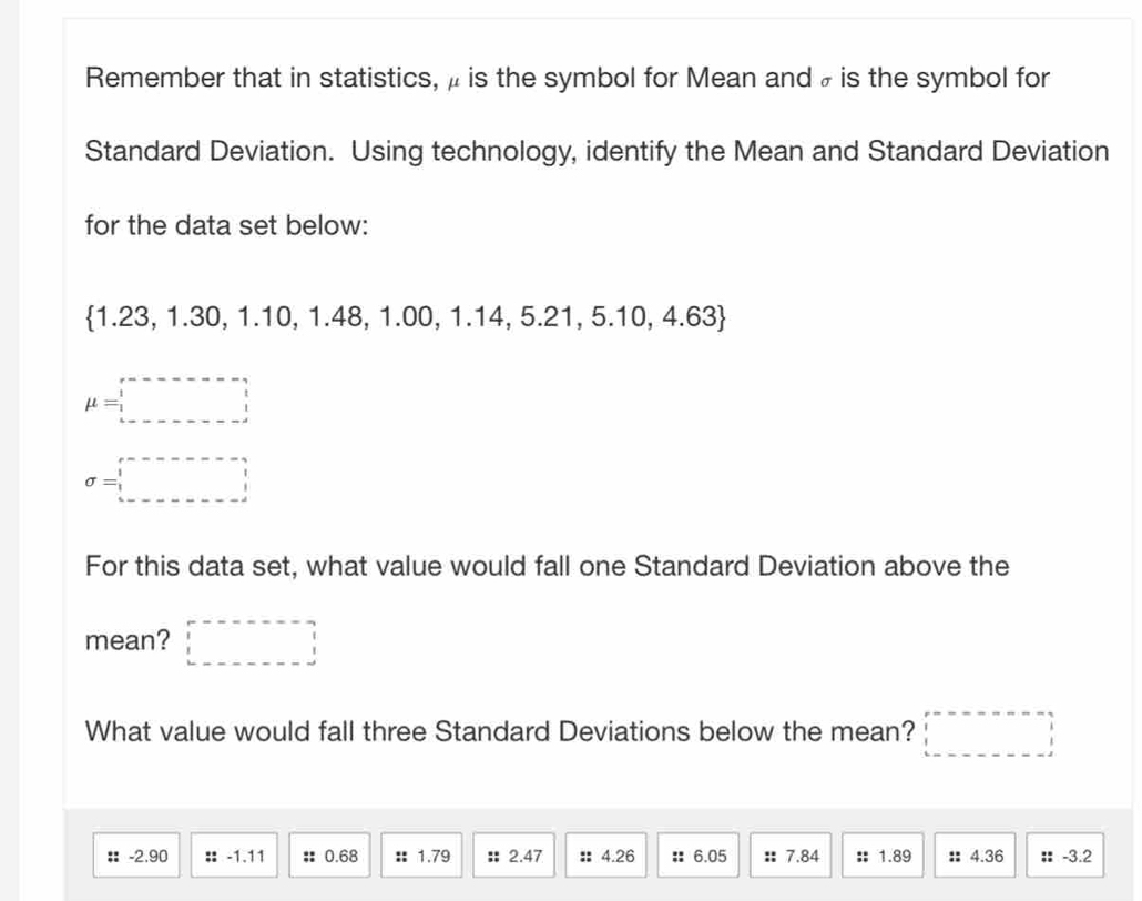 Remember that in statistics, μ is the symbol for Mean and ₹ is the symbol for 
Standard Deviation. Using technology, identify the Mean and Standard Deviation 
for the data set below:
1.23, 1.30, 1.10, 1.48, 1.00, 1.14, 5.21, 5.10, 4.63
mu =□
sigma =□
For this data set, what value would fall one Standard Deviation above the 
mean? □ 
What value would fall three Standard Deviations below the mean? □ 
: -2.90 :: -1.11 :: 0.68 :: 1.79 : 2.47 : 4.26 : 6.05 :: 7.84 :; 1.89 :: 4.36; -3.2