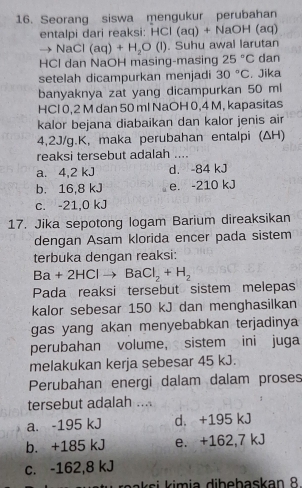 Seorang siswa mengukur perubahan
entalpi dari reaksi: HCl (aq) + NaOH (aq)
→ NaCl (aq)+H_2O(l). Suhu awal larutan
HCl dan NaOH masing-masing 25°C dan
setelah dicampurkan menjadi 30°C , Jika
banyaknya zat yang dicampurkan 50 ml
HCl 0,2 M dan 50 ml NaOH 0,4 M, kapasitas
kalor bejana diabaikan dan kalor jenis air
4,2J/g.K, maka perubahan entalpi (ΔH)
reaksi tersebut adalah ...
a. 4,2 kJ d. -84 kJ
b. 16,8 kJ e. -210 kJ
c. -21,0 kJ
17. Jika sepotong logam Barium direaksikan
dengan Asam klorida encer pada sistem
terbuka dengan reaksi:
Ba+2HClto BaCl_2+H_2
Pada reaksi tersebut sistem melepas
kalor sebesar 150 kJ dan menghasilkan
gas yang akan menyebabkan terjadinya
perubahan volume, sistem ini juga
melakukan kerja sebesar 45 kJ.
Perubahan energi dalam dalam proses
tersebut adalah ....
a. -195 kJ d. +195 kJ
b. +185 kJ e. +162,7 kJ
c. -162,8 kJ
raaksi kimia dibebaskan 8