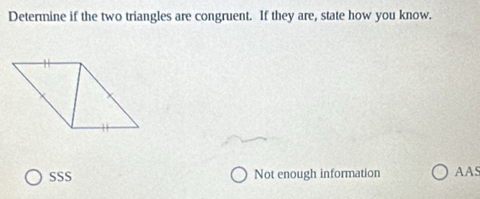 Determine if the two triangles are congruent. If they are, state how you know.
SSS Not enough information AAS