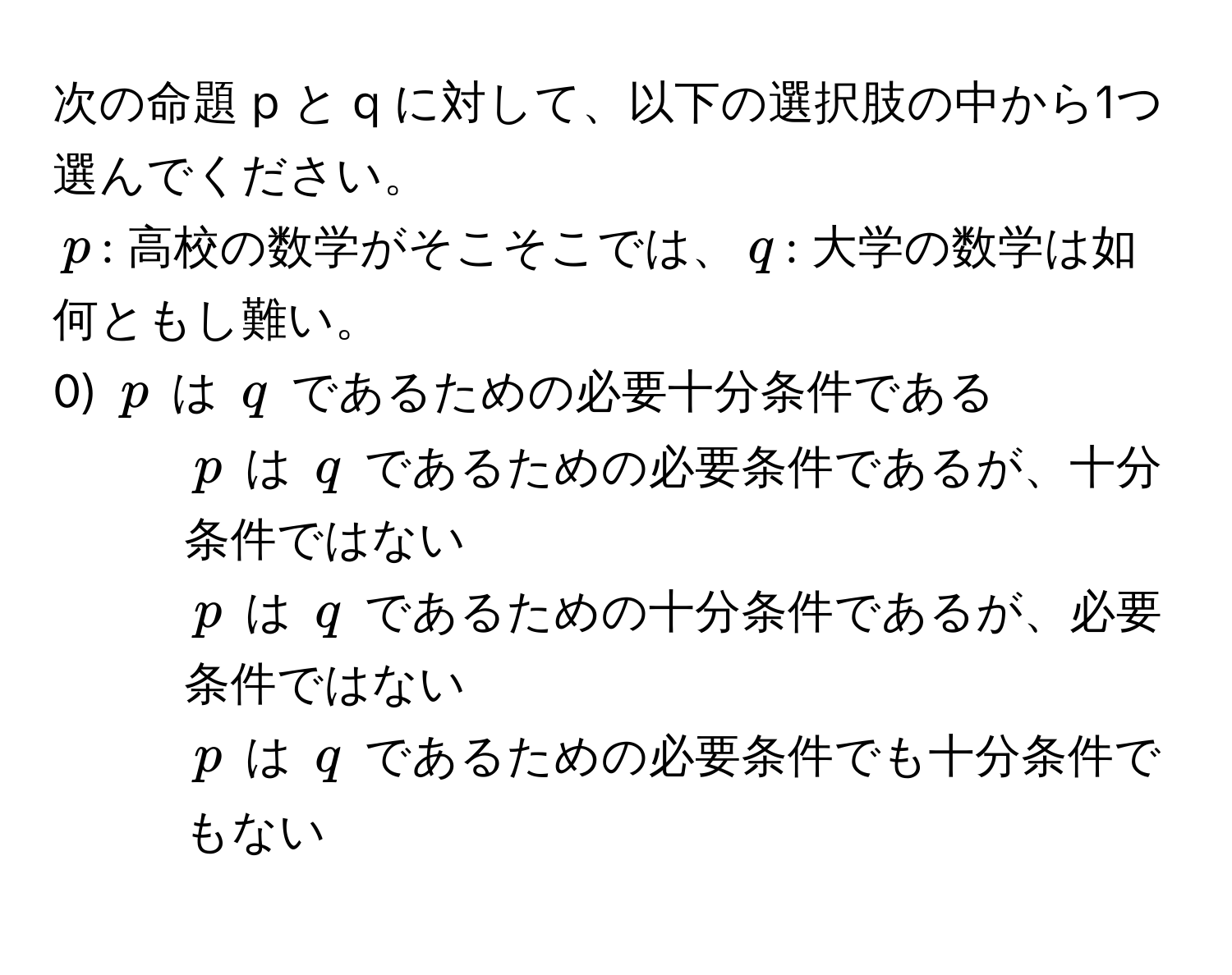 次の命題 p と q に対して、以下の選択肢の中から1つ選んでください。  
$p$: 高校の数学がそこそこでは、$q$: 大学の数学は如何ともし難い。  
0) $p$ は $q$ であるための必要十分条件である  
1) $p$ は $q$ であるための必要条件であるが、十分条件ではない  
2) $p$ は $q$ であるための十分条件であるが、必要条件ではない  
3) $p$ は $q$ であるための必要条件でも十分条件でもない