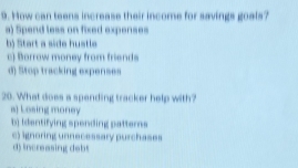 How can teens increase their income for savings goals?
a) Spend less on fixed expenses
b) Start a side hustle
c) Borrow money from friends
d) Stop tracking expenses
20. What does a spending tracker help with?
a) Losing money
b) Identifying spending patters
c) ignoring unnecessary purchases
d) increasing debt