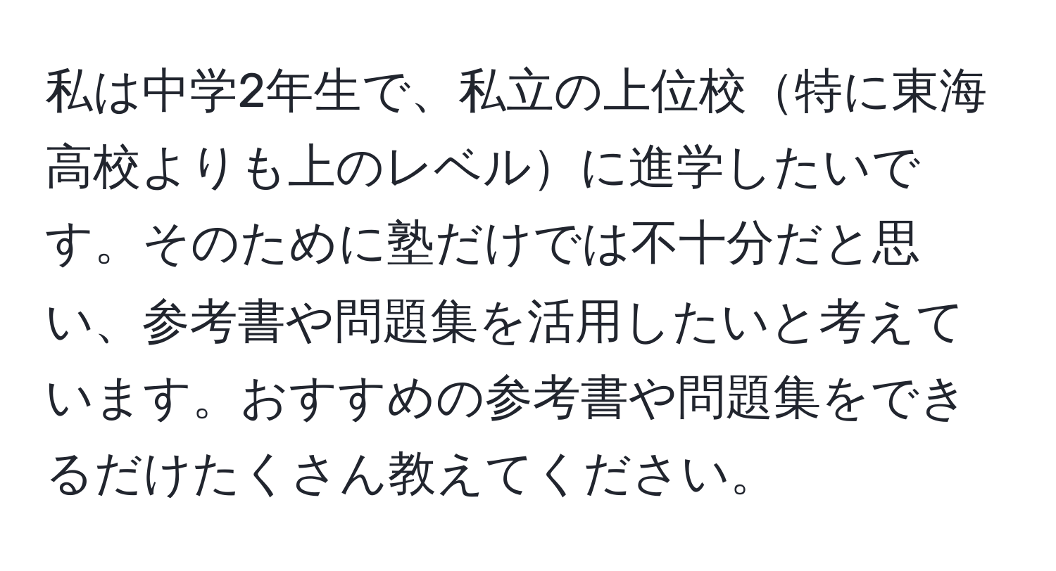 私は中学2年生で、私立の上位校特に東海高校よりも上のレベルに進学したいです。そのために塾だけでは不十分だと思い、参考書や問題集を活用したいと考えています。おすすめの参考書や問題集をできるだけたくさん教えてください。