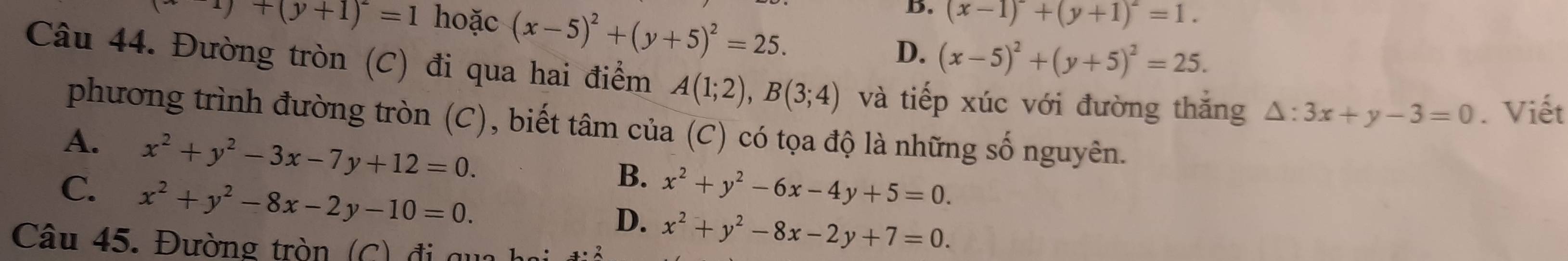 xy+(y+1)^-=1 hoặc (x-5)^2+(y+5)^2=25.
B. (x-1)^2+(y+1)^2=1.
D. (x-5)^2+(y+5)^2=25. 
Câu 44. Đường tròn (C) đi qua hai điểm A(1;2), B(3;4) và tiếp xúc với đường thắng △ :3x+y-3=0. Viết
phương trình đường tròn (C), biết tâm của (C) có tọa độ là những số nguyên.
A. x^2+y^2-3x-7y+12=0.
C. x^2+y^2-8x-2y-10=0.
B. x^2+y^2-6x-4y+5=0.
D. x^2+y^2-8x-2y+7=0. 
Câu 45. Đường tròn (C) đi qua