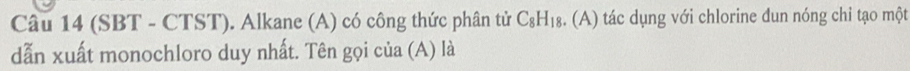 (SBT - CTST). Alkane (A) có công thức phân tử C_8H_18. . (A) tác dụng với chlorine dun nóng chi tạo một 
dẫn xuất monochloro duy nhất. Tên gọi của (A) là