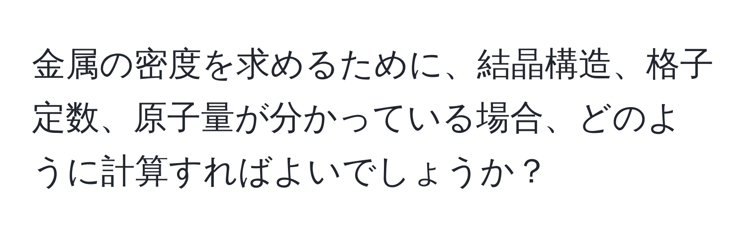 金属の密度を求めるために、結晶構造、格子定数、原子量が分かっている場合、どのように計算すればよいでしょうか？