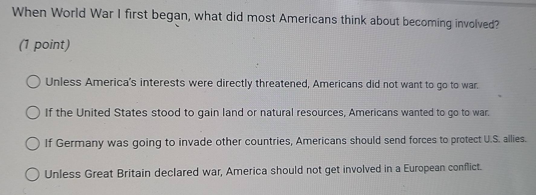 When World War I first began, what did most Americans think about becoming involved?
(1 point)
Unless America's interests were directly threatened, Americans did not want to go to war.
If the United States stood to gain land or natural resources, Americans wanted to go to war.
If Germany was going to invade other countries, Americans should send forces to protect U.S. allies.
Unless Great Britain declared war, America should not get involved in a European conflict.