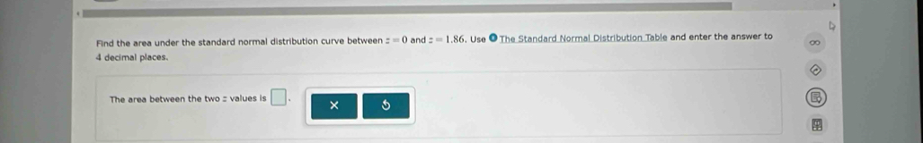 Find the area under the standard normal distribution curve between z=0 and z=1.86 , Use ● The Standard Normal Distribution Table and enter the answer to 
∞
4 decimal places. 
The area between the two = values is □ . ×