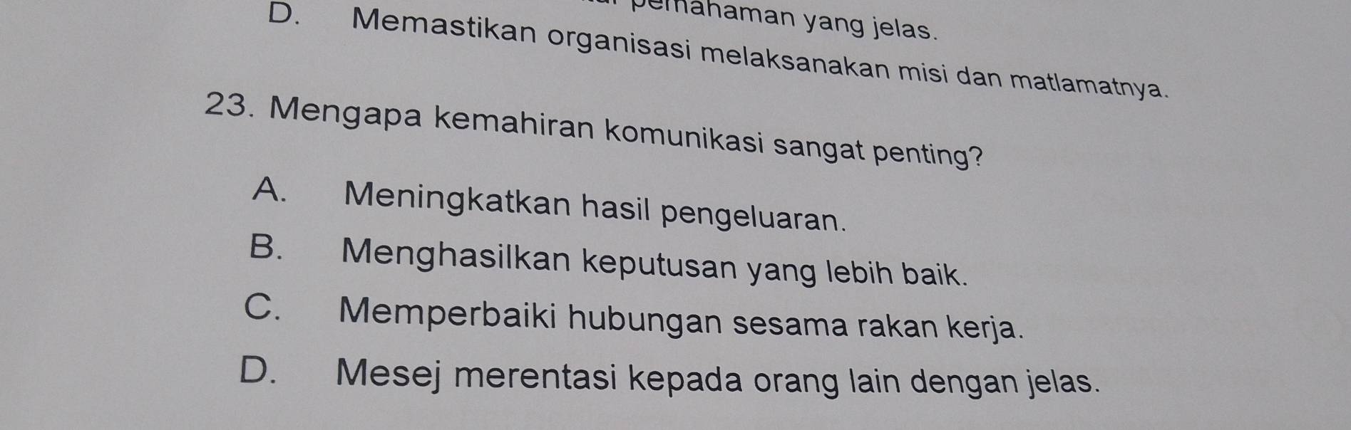 pemahaman yang jelas.
D. Memastikan organisasi melaksanakan misi dan matlamatnya.
23. Mengapa kemahiran komunikasi sangat penting?
A. Meningkatkan hasil pengeluaran.
B. Menghasilkan keputusan yang lebih baik.
C. Memperbaiki hubungan sesama rakan kerja.
D. Mesej merentasi kepada orang lain dengan jelas.