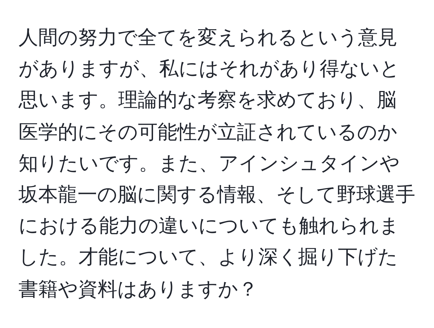 人間の努力で全てを変えられるという意見がありますが、私にはそれがあり得ないと思います。理論的な考察を求めており、脳医学的にその可能性が立証されているのか知りたいです。また、アインシュタインや坂本龍一の脳に関する情報、そして野球選手における能力の違いについても触れられました。才能について、より深く掘り下げた書籍や資料はありますか？