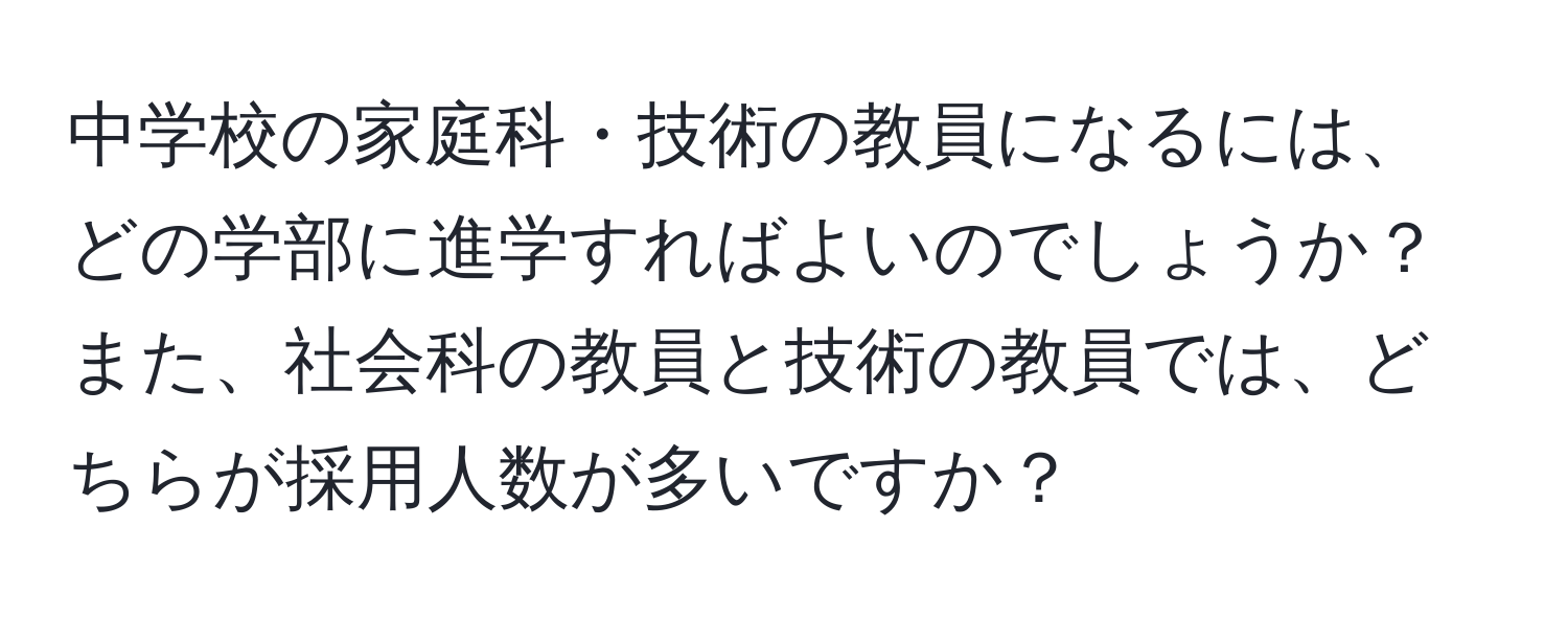 中学校の家庭科・技術の教員になるには、どの学部に進学すればよいのでしょうか？また、社会科の教員と技術の教員では、どちらが採用人数が多いですか？