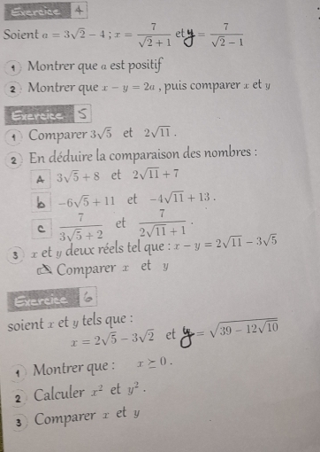 Soient a=3sqrt(2)-4; x= 7/sqrt(2)+1  et y = 7/sqrt(2)-1 
Montrer que a est positif 
2 Montrer que x-y=2a , puis compare 
Exercice S 
Comparer 3sqrt(5) et 2sqrt(11). 
2 En déduire la comparaison des nombres : 
A 3sqrt(5)+8 et 2sqrt(11)+7
b -6sqrt(5)+11 et -4sqrt(11)+13. 
C  7/3sqrt(5)+2  et  7/2sqrt(11)+1 . 
3) x et y deux réels tel que : x-y=2sqrt(11)-3sqrt(5)
Comparer x et y
Exercice 
soient x et y tels que : =sqrt(39-12sqrt 10)
x=2sqrt(5)-3sqrt(2) et 
1 Montrer que : x≥ 0. 
2 Calculer x^2 et y^2. 
3 Comparer x et y