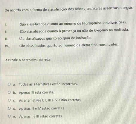 De acordo com a forma de classificação dos ácidos, analise as assertivas a seguir:
1. São classificados quanto ao número de Hidrogênios ionizáveis (H+).
I. São classificados quanto à presença ou não de Oxigênio na molécula.
II. São classificados quanto ao grau de ionização.
IV. São classificados quanto ao número de elementos constituintes.
Assinale a alternativa correta:
a. Todas as alternativas estão incorretas.
b. Apenas III está correta.
c. As alternativas I, II, III e IV estão corretas.
d. Apenas III e IV estão corretas.
e, Apenas I e III estão corretas.