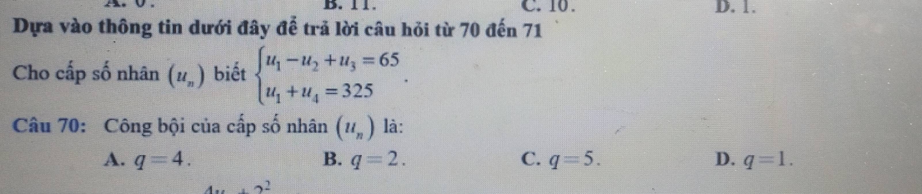 11. C. 10. D. 1.
Dựa vào thông tin dưới đây để trả lời câu hỏi từ 70 đến 71
Cho cấp số nhân (u_n) biết beginarrayl u_1-u_2+u_3=65 u_1+u_4=325endarray.. 
Câu 70: Công bội của cấp số nhân (u_n) là:
A. q=4. B. q=2. C. q=5. D. q=1.
4x+2^2