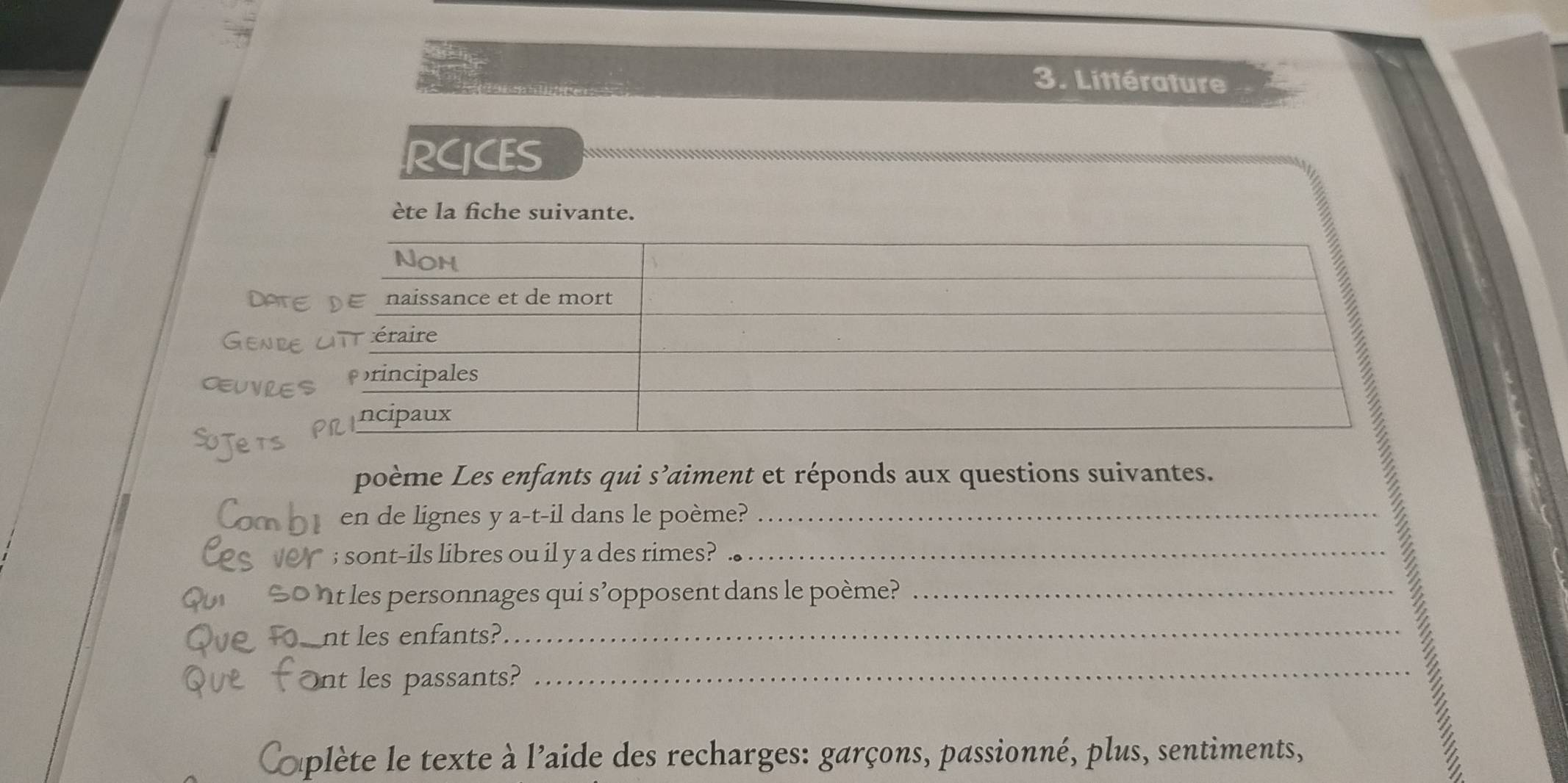 Littérature 
RCICES 
ète la fiche suivante. 
Det 
Genr 
cuve 
poème Les enfants qui s’aiment et réponds aux questions suivantes. 
en de lignes y a-t-il dans le poème?_ 
sont-ils libres ou il y a des rimes?_ 
nt es personnages qui s’opposent dans le poème?_ 
nt les enfants?_ 
Ont les passants?_ 
a plète e texte à l'aide des recharges: garçons, passionné, plus, sentiments, 
a